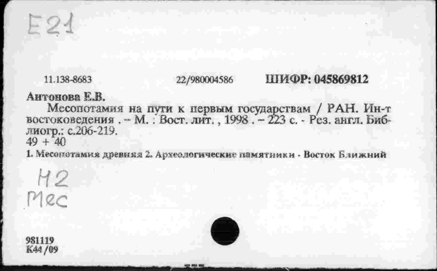 ﻿11.138-8683	22/980004586 ШИФР: 045869812
Антонова Е.В.
Месопотамия на пути к первым государствам / РАН. Ин-т востоковедения . - М. .’ Вост. лит., 1998 . - 223 с. - Рез. англ. Биб-лиогр.: с.206-219.
49 + Де-
l. Месопотамия древняя 2. Археологические памятники - Восток Ближний
Н2
РІ2С
981119
K44/Ö9